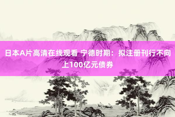 日本A片高清在线观看 宁德时期:拟注册刊行不向上100亿元债券